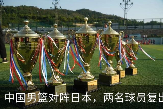 中国男篮对阵日本，两名球员复出，首发和轮换阵容将发生变化