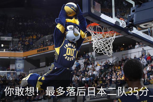 你敢想！最多落后日本二队35分 近10年男篮在干什么